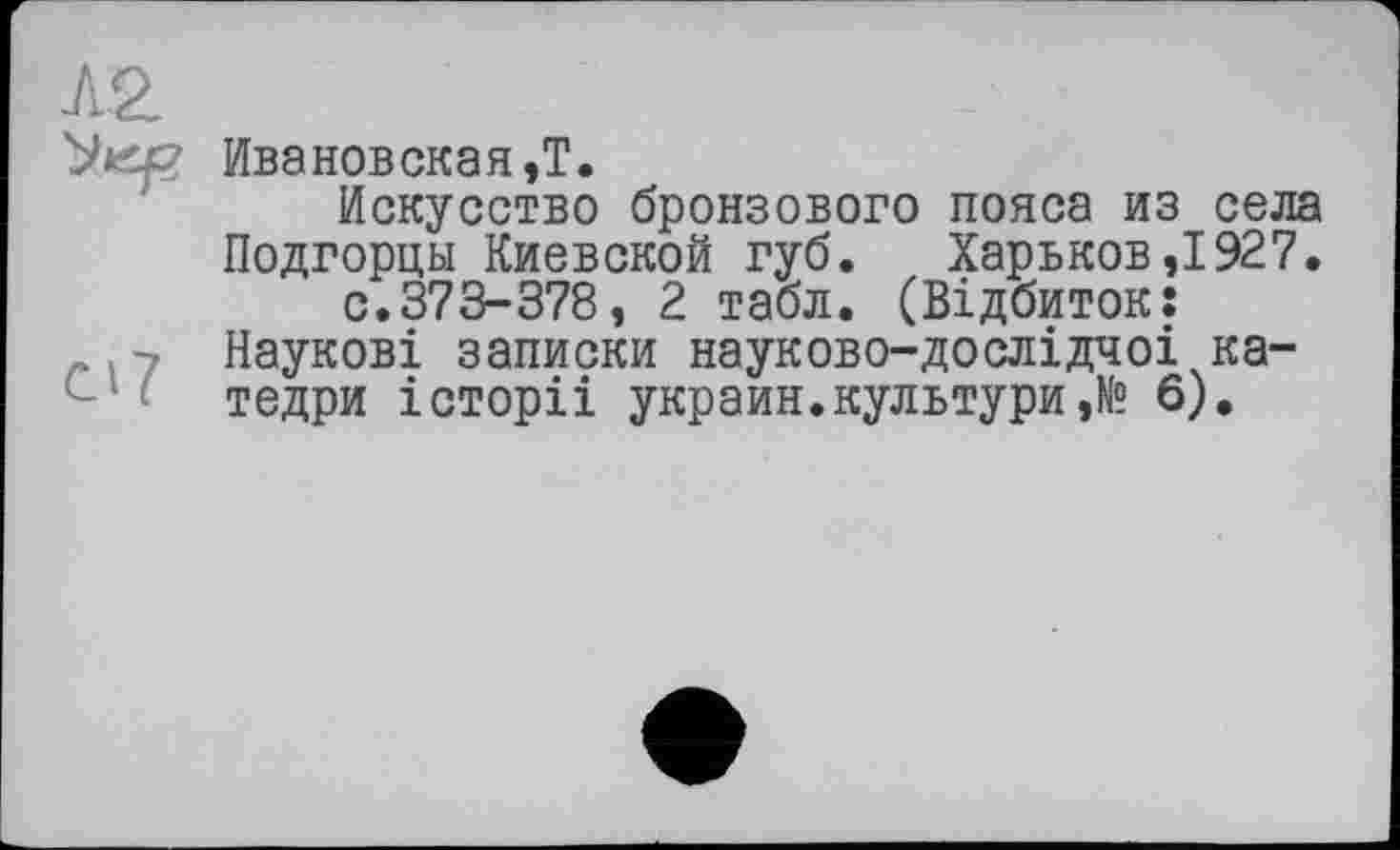 ﻿АО.
'JtCp Ивановская,!.
Искусство бронзового пояса из села Подгорцы Киевской губ. Харьков,1927. с.373-378, 2 табл. (Відбиток:
. - Наукові записки науково-дослідчоі ка-тедри історіі украин.культури,№ б).